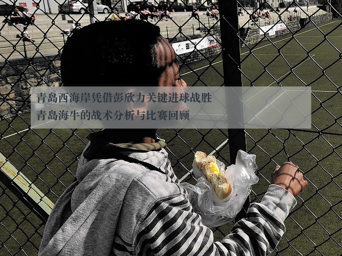青岛西海岸凭借彭欣力关键进球战胜青岛海牛的战术分析与比赛回顾（ayx）